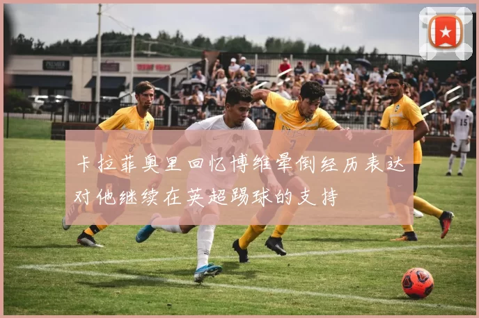 卡拉菲奥里回忆博维晕倒经历表达对他继续在英超踢球的支持