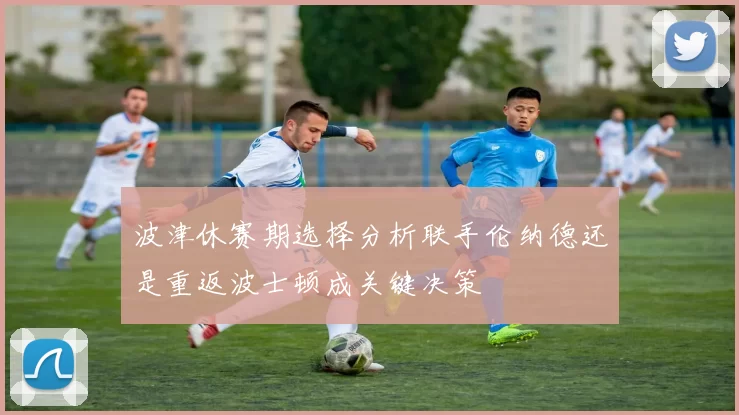 波津休赛期选择分析联手伦纳德还是重返波士顿成关键决策