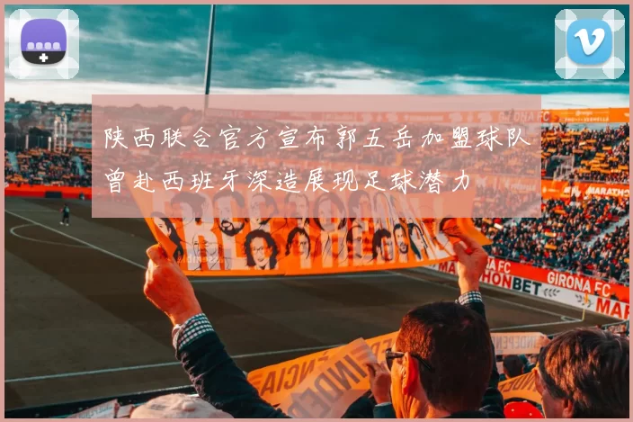 陕西联合官方宣布郭五岳加盟球队曾赴西班牙深造展现足球潜力