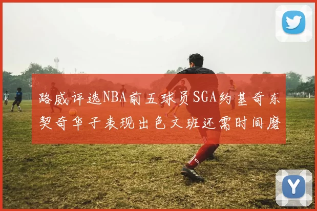 路威评选NBA前五球员SGA约基奇东契奇华子表现出色文班还需时间磨练