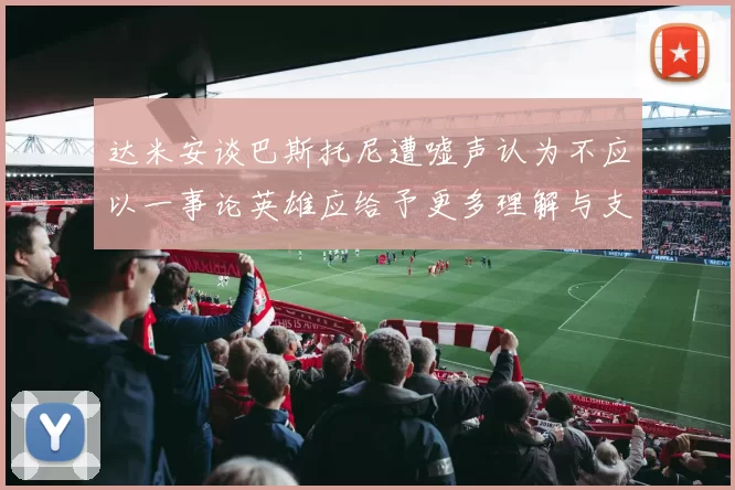 达米安谈巴斯托尼遭嘘声认为不应以一事论英雄应给予更多理解与支持