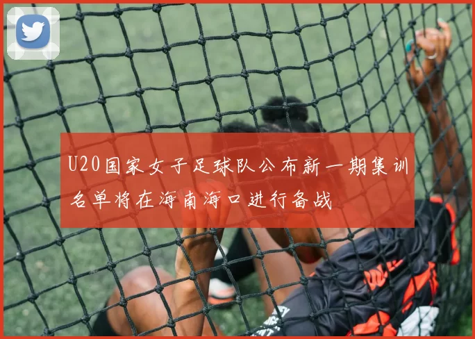 U20国家女子足球队公布新一期集训名单将在海南海口进行备战