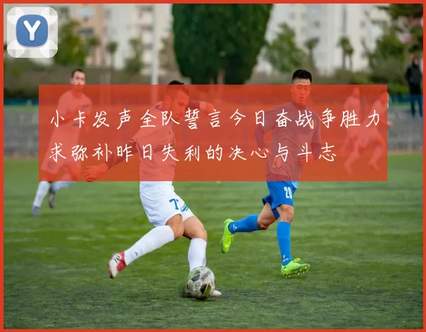 小卡发声全队誓言今日奋战争胜力求弥补昨日失利的决心与斗志