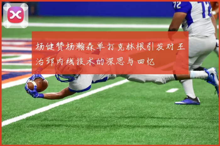 杨健赞杨瀚森单打克林根引发对王治郅内线技术的深思与回忆