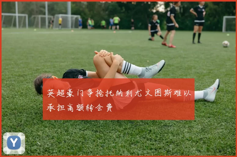 英超豪门争抢托纳利尤文图斯难以承担高额转会费