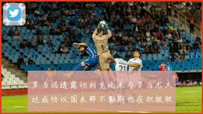 罗马诺透露切利克尚未与罗马尤文达成协议国米那不勒斯也在积极联系