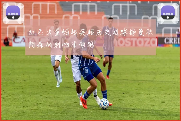 红色力量崛起英超历史进球榜曼联阿森纳利物浦领跑