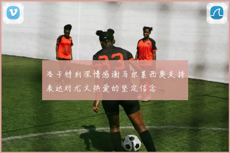 洛卡特利深情感谢马尔基西奥支持表达对尤文热爱的坚定信念