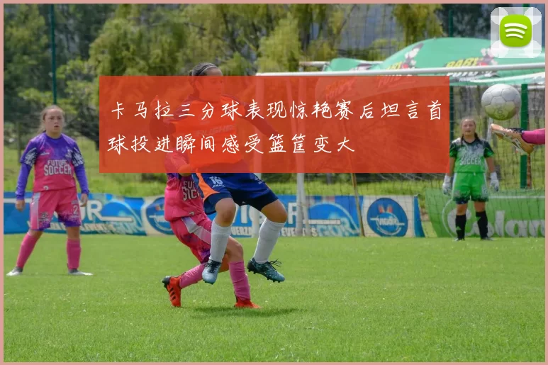 卡马拉三分球表现惊艳赛后坦言首球投进瞬间感受篮筐变大