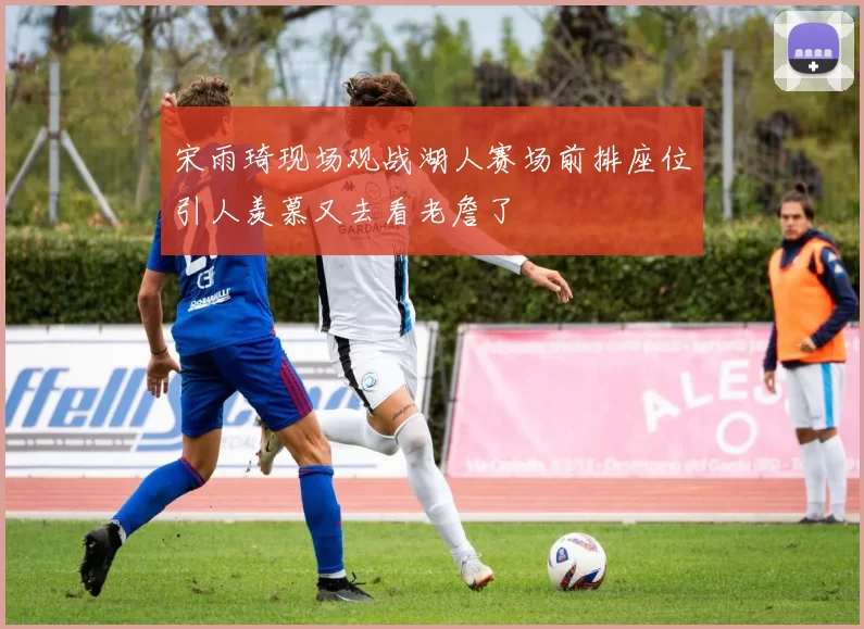 宋雨琦现场观战湖人赛场前排座位引人羡慕又去看老詹了