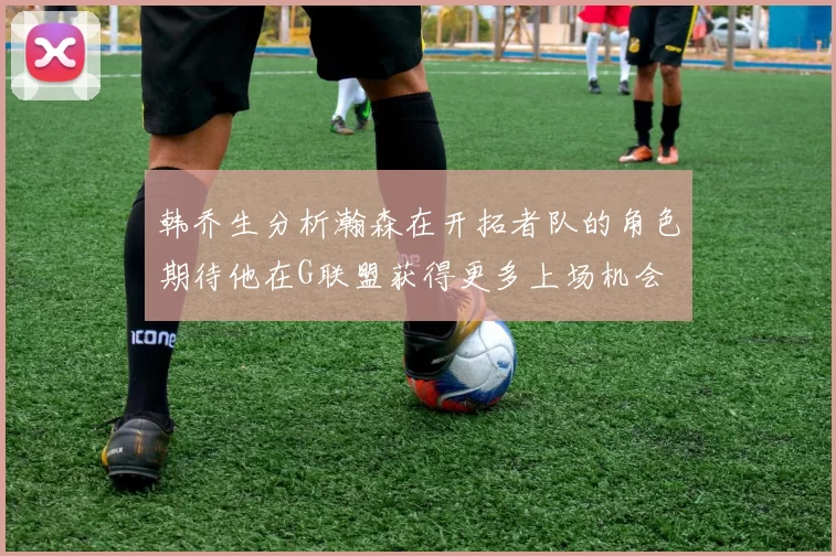韩乔生分析瀚森在开拓者队的角色期待他在G联盟获得更多上场机会