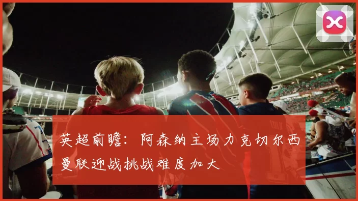 英超前瞻：阿森纳主场力克切尔西曼联迎战挑战难度加大