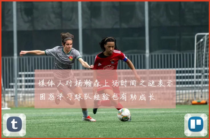 媒体人对杨瀚森上场时间之谜表示困惑学习球队经验也有助成长