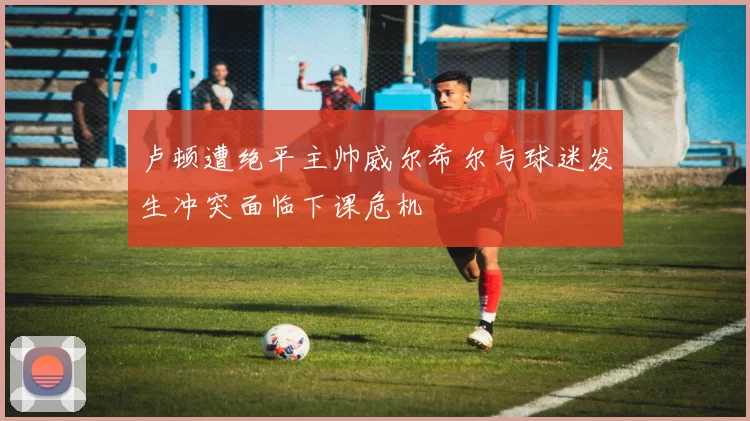 卢顿遭绝平主帅威尔希尔与球迷发生冲突面临下课危机