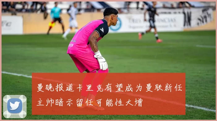 曼晚报道卡里克有望成为曼联新任主帅暗示留任可能性大增