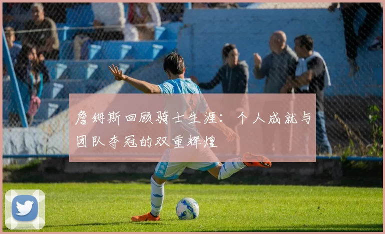 詹姆斯回顾骑士生涯：个人成就与团队夺冠的双重辉煌