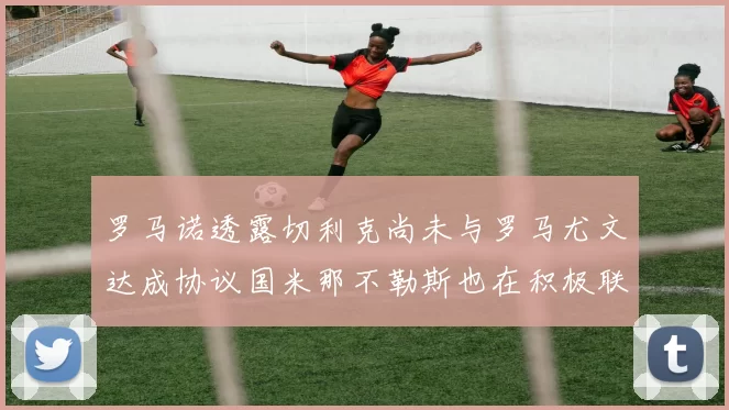 罗马诺透露切利克尚未与罗马尤文达成协议国米那不勒斯也在积极联系