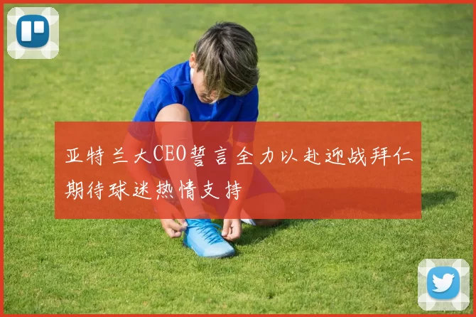 亚特兰大CEO誓言全力以赴迎战拜仁期待球迷热情支持