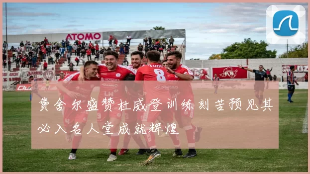 费舍尔盛赞杜威登训练刻苦预见其必入名人堂成就辉煌