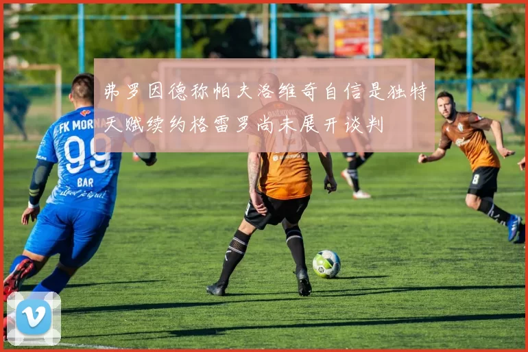 弗罗因德称帕夫洛维奇自信是独特天赋续约格雷罗尚未展开谈判